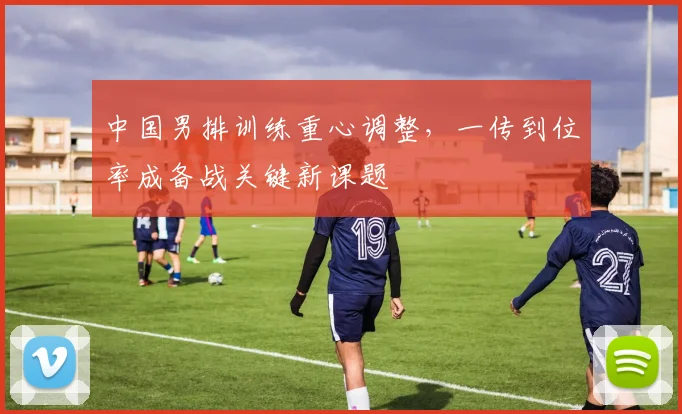 中国男排训练重心调整，一传到位率成备战关键新课题