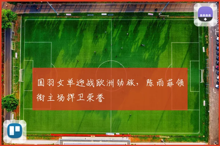 国羽女单迎战欧洲劲旅，陈雨菲领衔主场捍卫荣誉