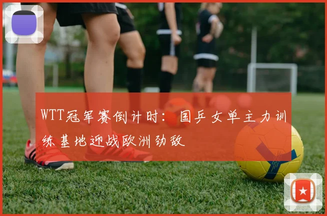 WTT冠军赛倒计时：国乒女单主力训练基地迎战欧洲劲敌