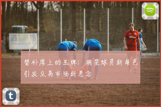 替补席上的王牌：明星球员新角色引发交易市场新悬念