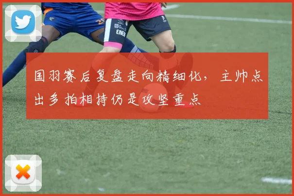 国羽赛后复盘走向精细化，主帅点出多拍相持仍是攻坚重点