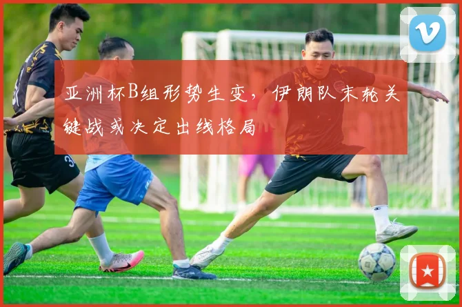 亚洲杯B组形势生变，伊朗队末轮关键战或决定出线格局