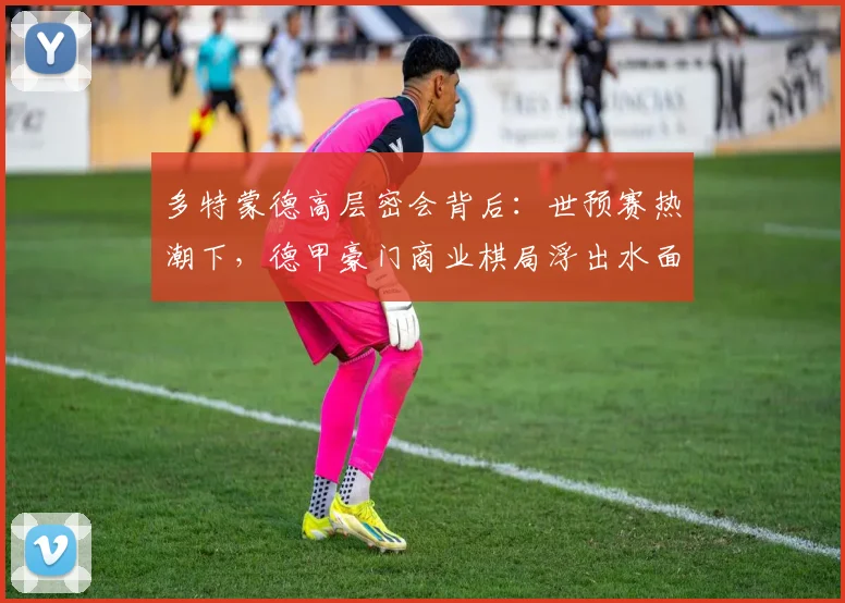 多特蒙德高层密会背后：世预赛热潮下，德甲豪门商业棋局浮出水面