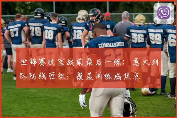 世锦赛收官战前最后一练：意大利队防线密织，覆盖训练成焦点