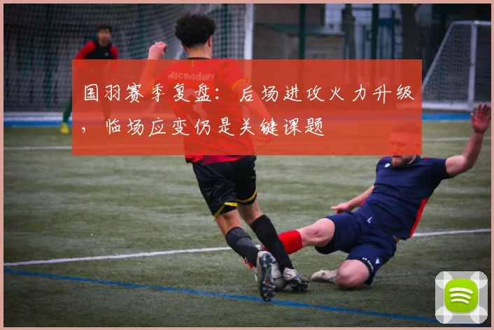 国羽赛季复盘：后场进攻火力升级，临场应变仍是关键课题