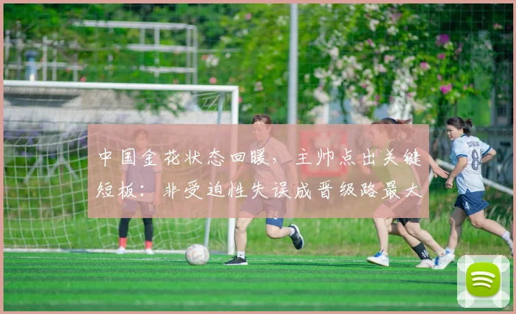 中国金花状态回暖，主帅点出关键短板：非受迫性失误成晋级路最大变数
