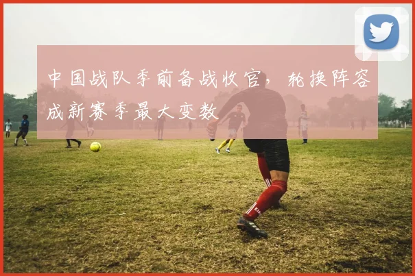 中国战队季前备战收官，轮换阵容成新赛季最大变数