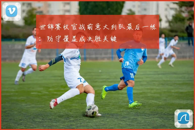 世锦赛收官战前意大利队最后一练：防守覆盖成决胜关键