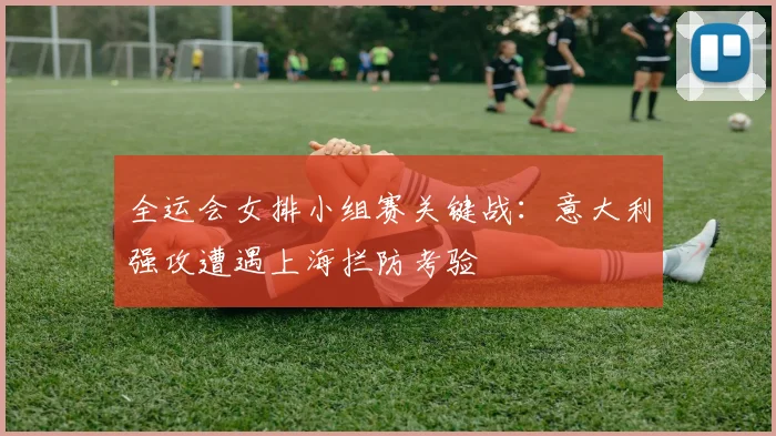 全运会女排小组赛关键战：意大利强攻遭遇上海拦防考验