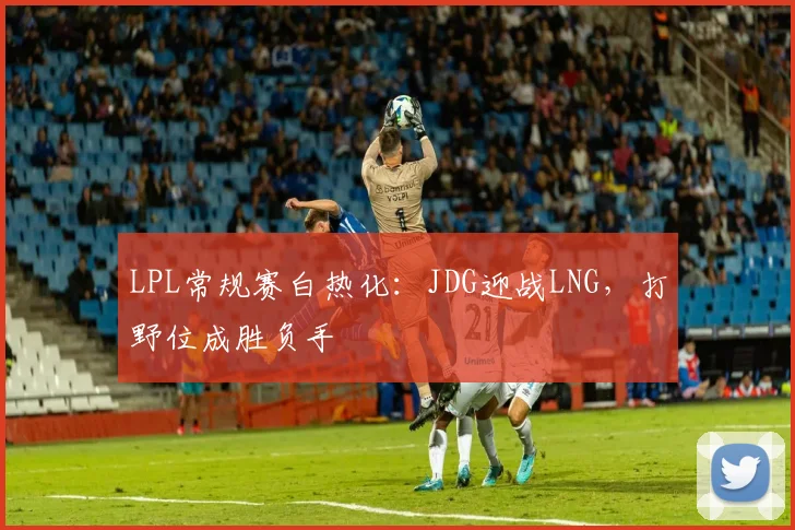 LPL常规赛白热化：JDG迎战LNG，打野位成胜负手