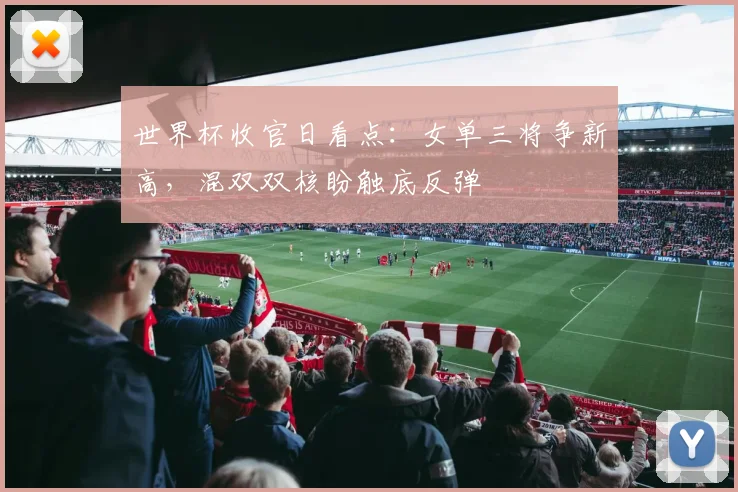 世界杯收官日看点：女单三将争新高，混双双核盼触底反弹