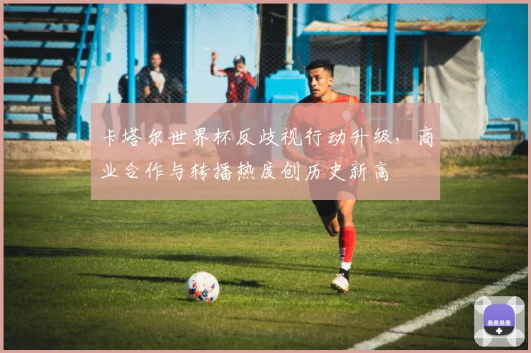 卡塔尔世界杯反歧视行动升级，商业合作与转播热度创历史新高