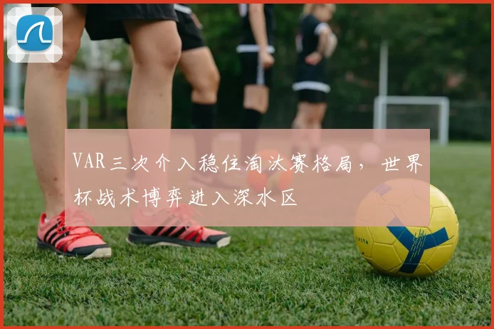 VAR三次介入稳住淘汰赛格局，世界杯战术博弈进入深水区