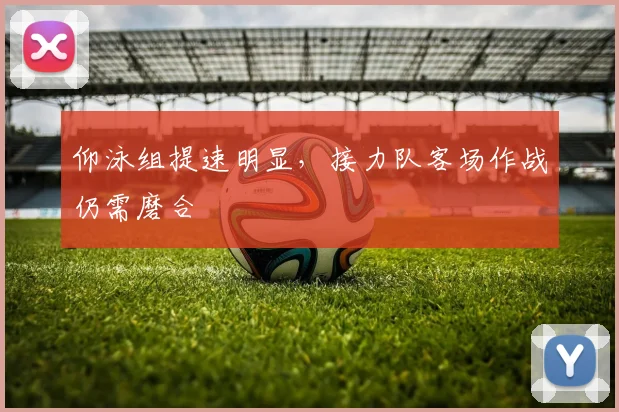 仰泳组提速明显，接力队客场作战仍需磨合