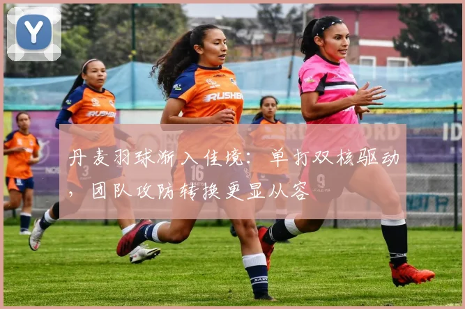丹麦羽球渐入佳境：单打双核驱动，团队攻防转换更显从容