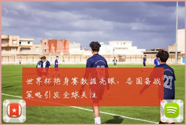 世界杯热身赛数据亮眼，各国备战策略引发全球关注