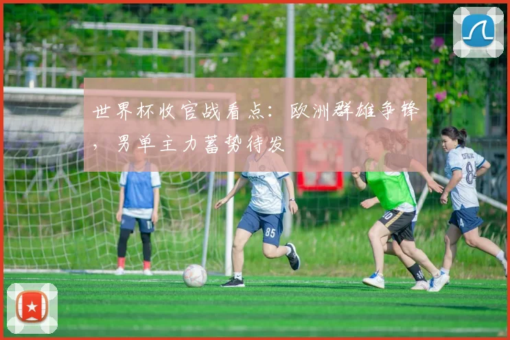 世界杯收官战看点：欧洲群雄争锋，男单主力蓄势待发