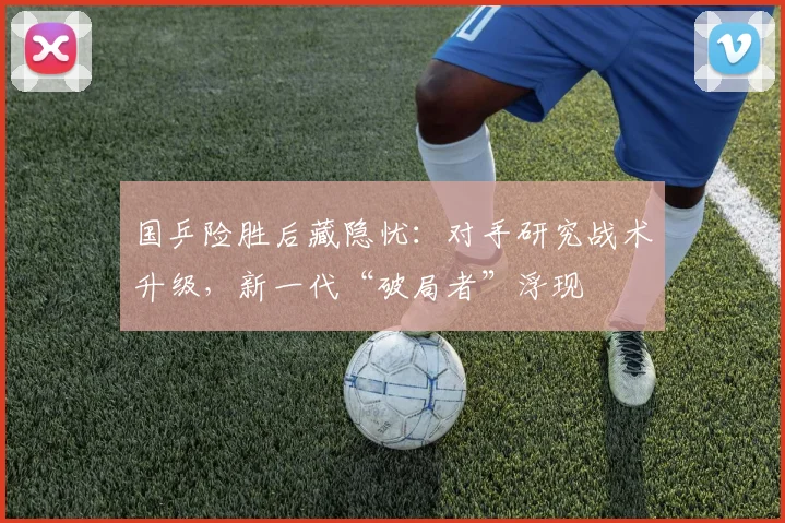 国乒险胜后藏隐忧：对手研究战术升级，新一代“破局者”浮现