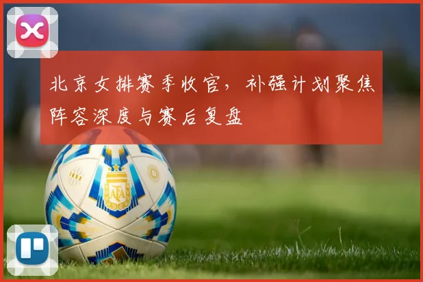 北京女排赛季收官，补强计划聚焦阵容深度与赛后复盘