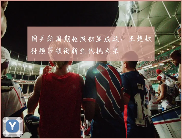 国乒新周期轮换初显成效，王楚钦孙颖莎领衔新生代挑大梁