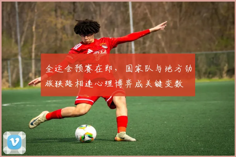 全运会预赛在即，国家队与地方劲旅狭路相逢心理博弈成关键变数