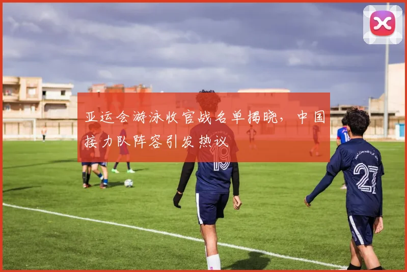 亚运会游泳收官战名单揭晓，中国接力队阵容引发热议