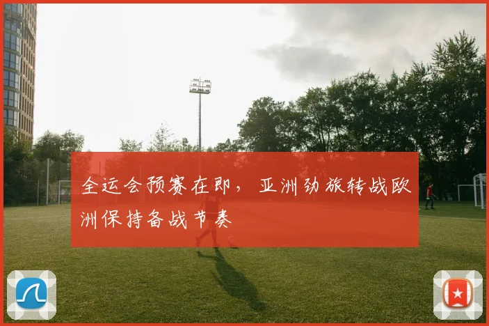 全运会预赛在即，亚洲劲旅转战欧洲保持备战节奏
