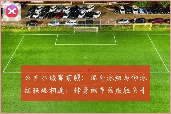 公开水域赛前瞻：混合泳组与仰泳组狭路相逢，转身细节或成胜负手
