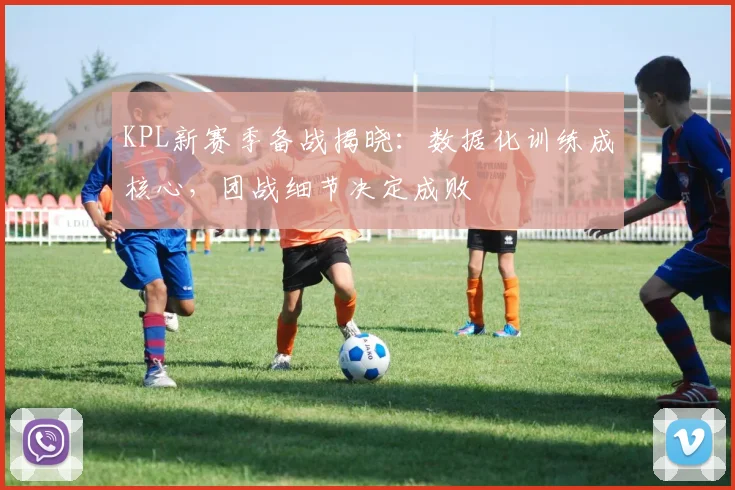 KPL新赛季备战揭晓：数据化训练成核心，团战细节决定成败