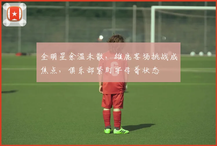 全明星余温未散，雄鹿客场挑战成焦点，俱乐部紧盯字母哥状态