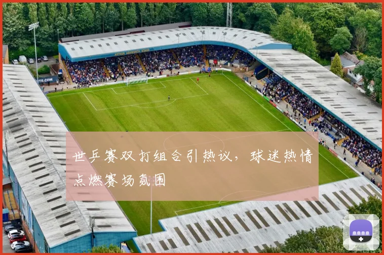 世乒赛双打组合引热议，球迷热情点燃赛场氛围