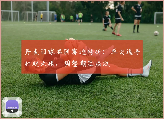 丹麦羽球混团赛迎转折：单打选手扛起大旗，调整期显成效