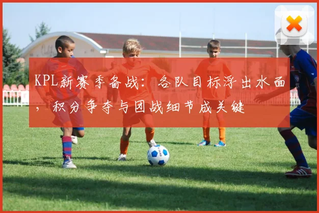 KPL新赛季备战：各队目标浮出水面，积分争夺与团战细节成关键
