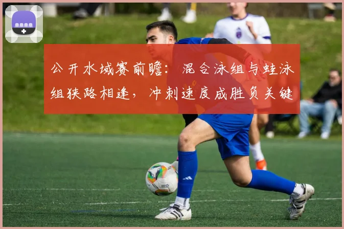公开水域赛前瞻：混合泳组与蛙泳组狭路相逢，冲刺速度成胜负关键