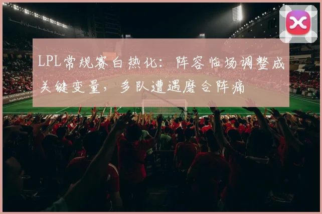 LPL常规赛白热化：阵容临场调整成关键变量，多队遭遇磨合阵痛