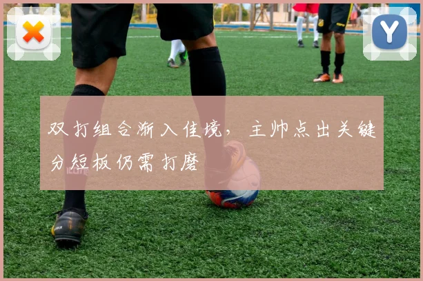 双打组合渐入佳境，主帅点出关键分短板仍需打磨