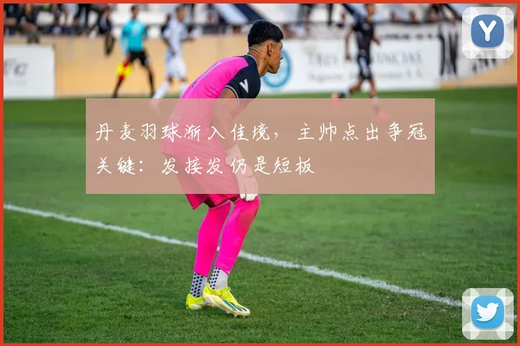 丹麦羽球渐入佳境，主帅点出争冠关键：发接发仍是短板