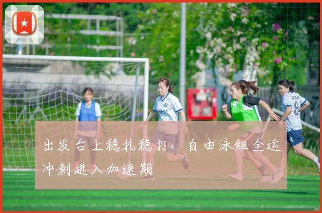 出发台上稳扎稳打，自由泳组全运冲刺进入加速期