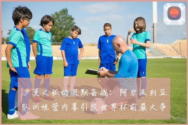 沙漠之狐的沉默备战：阿尔及利亚队训练营内幕引发世界杯前最大争议