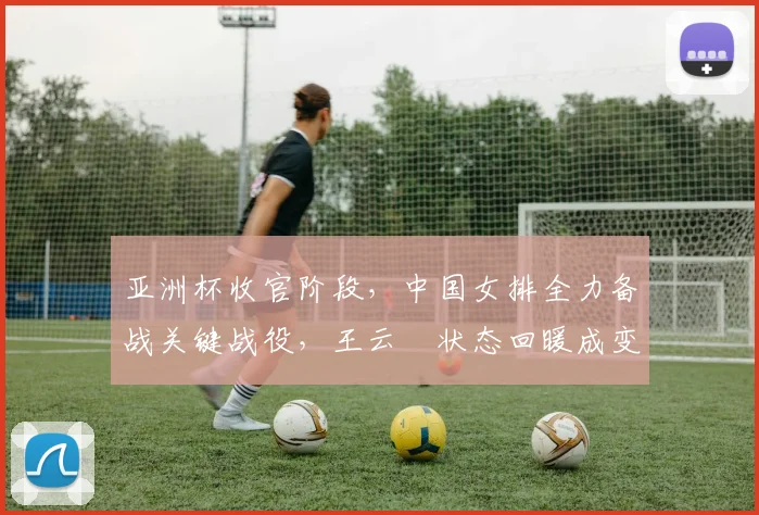 亚洲杯收官阶段，中国女排全力备战关键战役，王云蕗状态回暖成变数