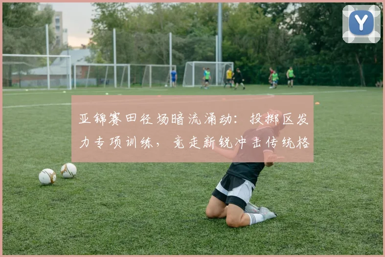亚锦赛田径场暗流涌动：投掷区发力专项训练，竞走新锐冲击传统格局