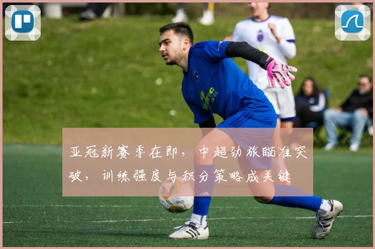 亚冠新赛季在即，中超劲旅瞄准突破，训练强度与积分策略成关键