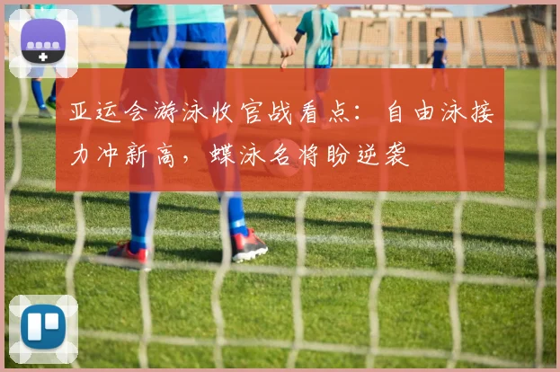 亚运会游泳收官战看点：自由泳接力冲新高，蝶泳名将盼逆袭