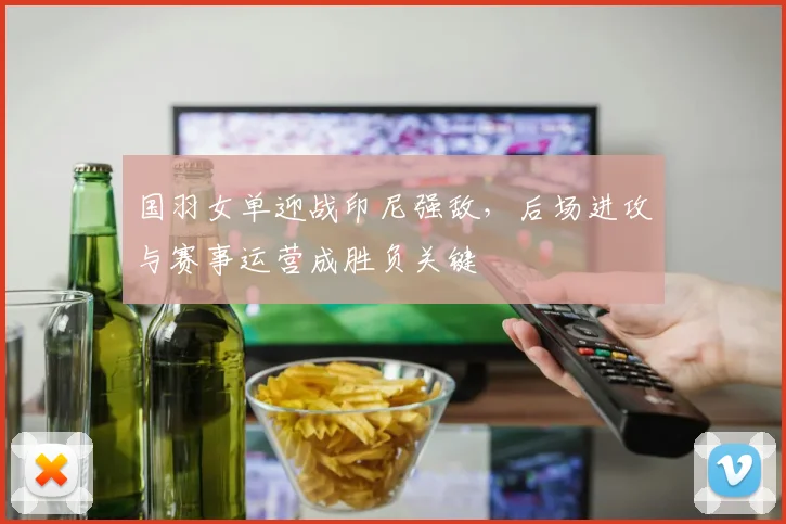 国羽女单迎战印尼强敌，后场进攻与赛事运营成胜负关键