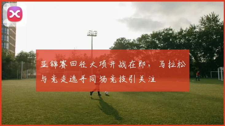 亚锦赛田径大项开战在即，马拉松与竞走选手同场竞技引关注