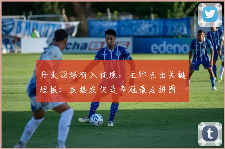 丹麦羽球渐入佳境，主帅点出关键短板：发接发仍是争冠最后拼图