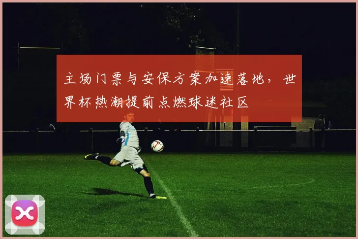 主场门票与安保方案加速落地，世界杯热潮提前点燃球迷社区
