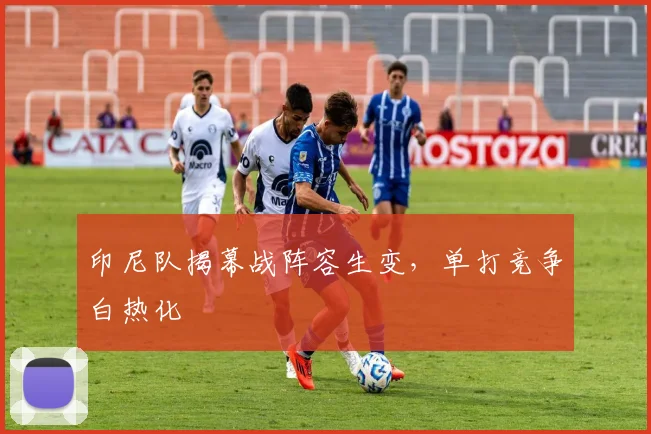 印尼队揭幕战阵容生变，单打竞争白热化