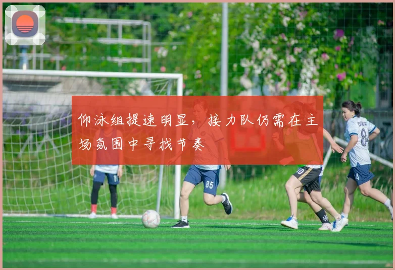 仰泳组提速明显，接力队仍需在主场氛围中寻找节奏