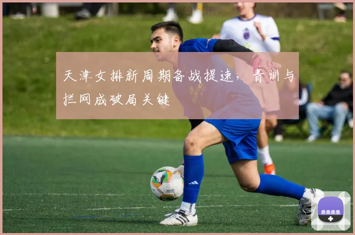 天津女排新周期备战提速，青训与拦网成破局关键